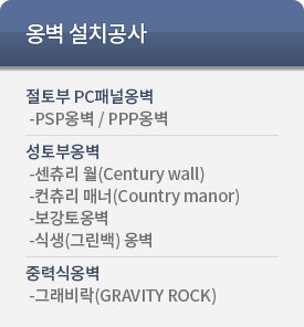 옹벽 설치공사. 절토부 PC패널옹벽 -PSP옹벽 / PPP옹벽. 성토부옹벽  -센츄리 월(Century wall) -컨츄리 매너(Country manor) -보강토옹벽 -식생(그린백) 옹벽. 중력식옹벽  -그래비락(GRAVITY ROCK)